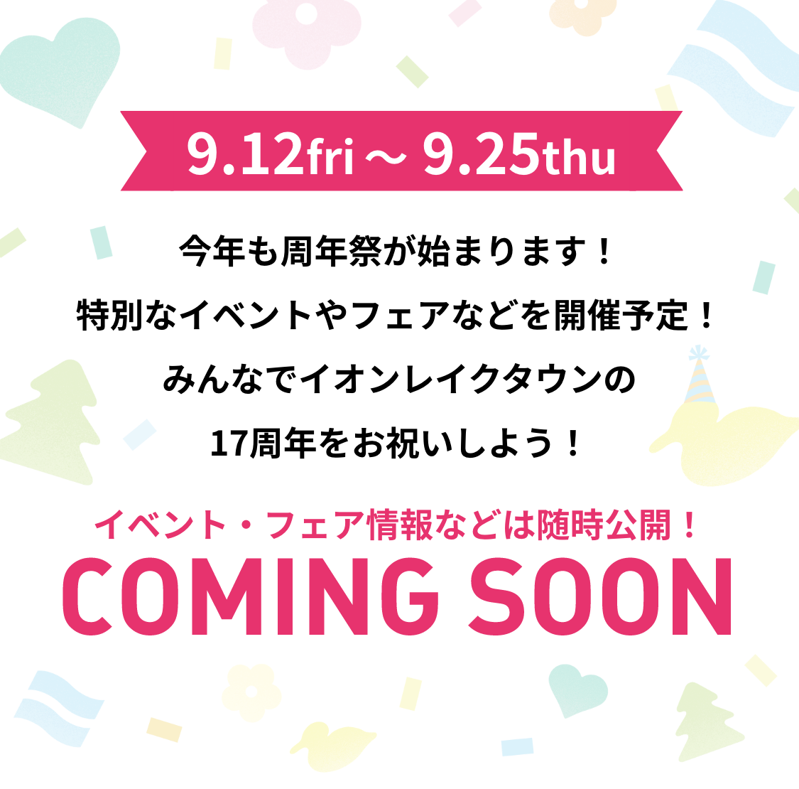 9.12 fri 〜 9.25 thu 今年も周年祭が始まります！特別なイベントやフェアなどを開催予定！みんなでイオンレイクタウンの17周年をお祝いしよう！イベント・フェア情報などは随時公開！COMING SOON