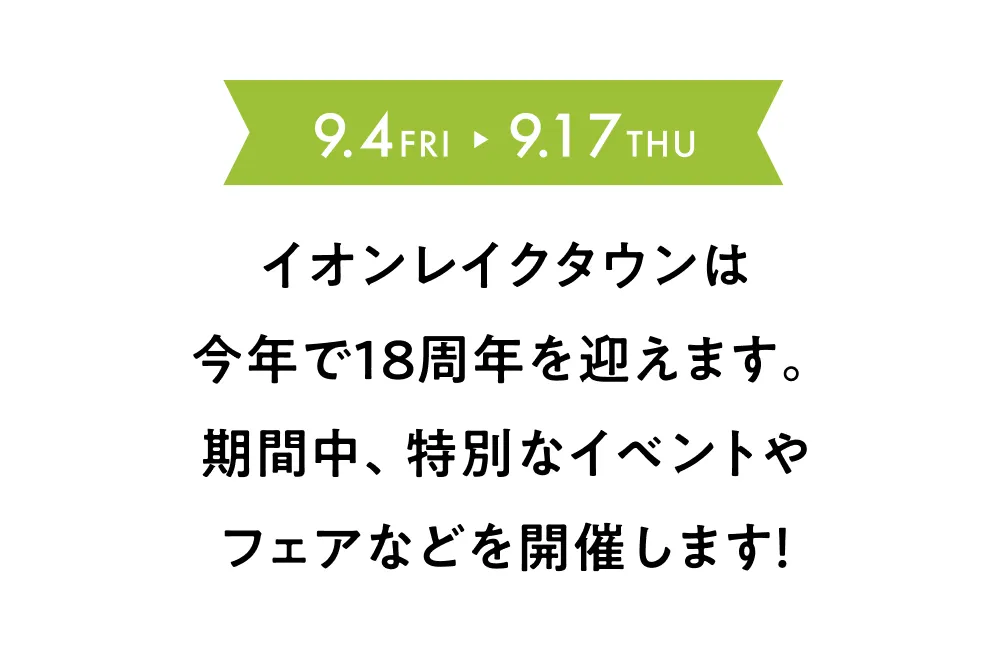 9.4 FRI → 9.17 THU イオンレイクタウンは今年で18周年を迎えます。期間中、特別なイベントやフェアなどを開催します！