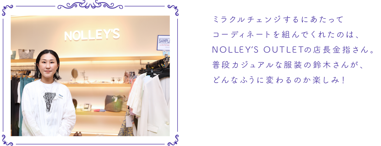 ミラクルチェンジするにあたってコーディネートを組んでくれたのは、NOLLEY ’S OUTLETの店長金指さん。普段カジュアルな服装の鈴木さんが、どんなふうに変わるのか楽しみ！